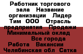 Работник торгового зала › Название организации ­ Лидер Тим, ООО › Отрасль предприятия ­ Продажи › Минимальный оклад ­ 14 000 - Все города Работа » Вакансии   . Челябинская обл.,Сатка г.